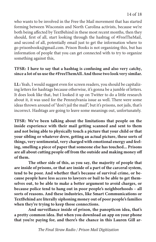 14018  who wants to be involved in the Free the Mail movement that has started forming between Wisconsin and North Carolina activists, because we’re both being affected by TextBehind in these most recent months, then they should, first of all, start looking through the hashtag of #FreeTheMail, and second of all, potentially email just to get the information where to go prisonbooks@gmail.com. Prison Books is not organizing this, but has information of peaple that you can get connected with to try to organize something against this,  TESR: I have to say that a hashtag is confusing and also very catchy, since alot of us use the #FreeThemAll And those twolook very similar.  LL: Yeah, I would suggest even for screen readers, you should be capitali ing letters for hashtags because otherwise, it’s gonna be a jumble of letters. 1t does look like that, but T looked it up on Twitter to do a little research about it, it was used for the Pennsylvania issue as well. There were some ideas thrown around of “don’tjail the mail’, but it prisons, not jails, that’s incorrect. Hashtags are going to leave some meanings out, unfortunately.  TESR: We’ve been talking about the limitations that people on the inside experience with their mail getting scanned and sent to them and not being able to physically touch a picture that your child or that your sibling or whatever drew, getting an actual picture, these sorts of things, very sentimental, very charged with emotional energy and feel- ing, smelling a piece of paper that someone else has touched... Prisons areall about cutting people off from the outside and making money off of them.  ‘The other side of this, as you say, the majority of people that are inside of prisons, or that are inside of a part of the carceral system, tend to be poor. And whether that’s because of survival crime, or be- cause people have less access to lawyers or bail to be able to get them- selves out, to be able to make a better argument to avoid charges, or because police tend to hang out in poor people’s neighborhoods - all sorts of reasons. And these industries, like Smart Communications or TextBehind are literally siphoning money out of poor people’s families ‘when they’re trying to keep those connections.  And surveillance inside of prison, the panopticon idea, that’s a pretty common idea. But when you download an app on your phone. that you’re paying for, and there’s the chance in this Lauren Gill ar-  The Final Straw Radio / Prison Mail Digitization 